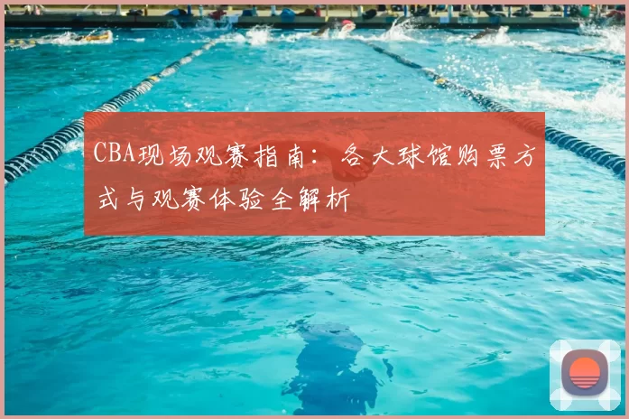 CBA现场观赛指南：各大球馆购票方式与观赛体验全解析