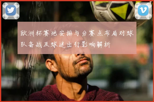 欧洲杯赛地安排与分赛点布局对球队备战及球迷出行影响解析