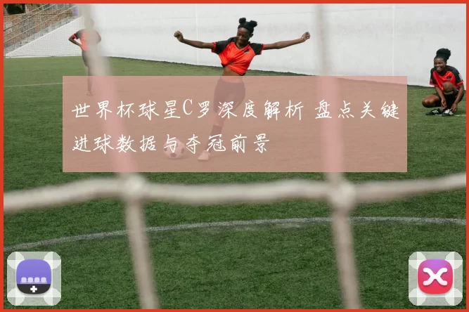 世界杯球星C罗深度解析 盘点关键进球数据与夺冠前景