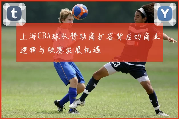 上海CBA球队赞助商扩容背后的商业逻辑与联赛发展机遇