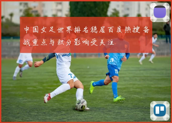 中国女足世界排名稳居百度热搜 备战重点与积分影响受关注
