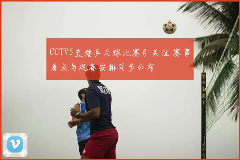 CCTV5直播乒乓球比赛引关注 赛事看点与观赛安排同步公布