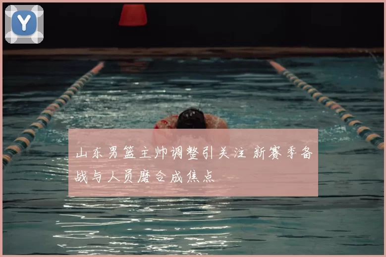 山东男篮主帅调整引关注 新赛季备战与人员磨合成焦点