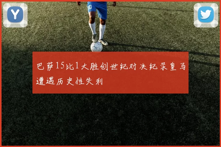 巴萨15比1大胜创世纪对决纪录皇马遭遇历史性失利