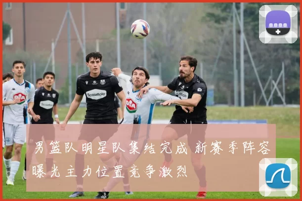 男篮队明星队集结完成 新赛季阵容曝光主力位置竞争激烈