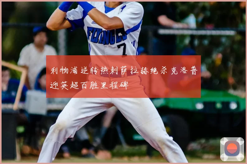 利物浦逆转热刺萨拉赫绝杀克洛普迎英超百胜里程碑