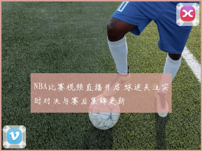 NBA比赛视频直播开启 球迷关注实时对决与赛后集锦更新