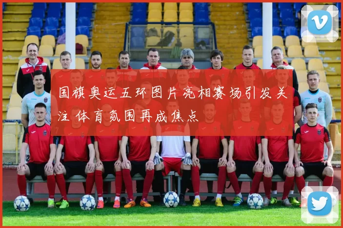 国旗奥运五环图片亮相赛场引发关注 体育氛围再成焦点